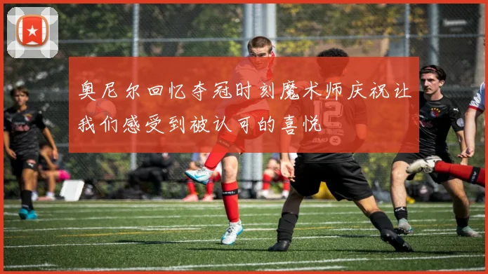 奥尼尔回忆夺冠时刻魔术师庆祝让我们感受到被认可的喜悦